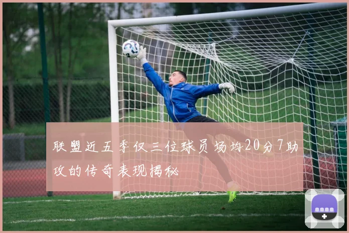 联盟近五季仅三位球员场均20分7助攻的传奇表现揭秘