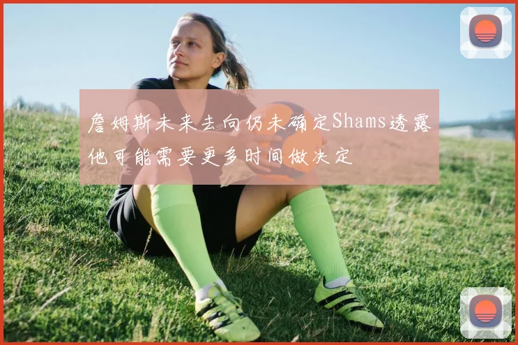 詹姆斯未来去向仍未确定Shams透露他可能需要更多时间做决定