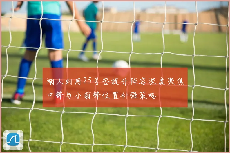 湖人利用25号签提升阵容深度聚焦中锋与小前锋位置补强策略
