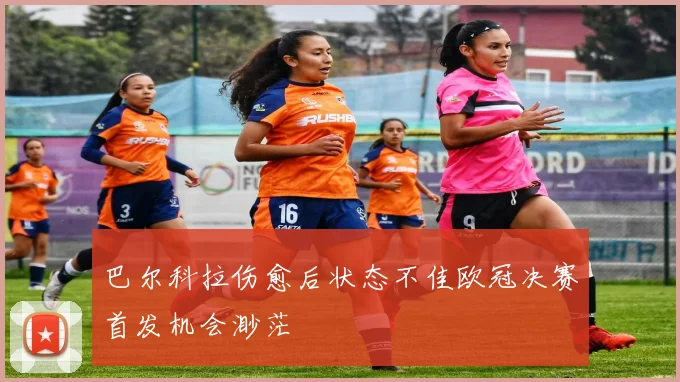 巴尔科拉伤愈后状态不佳欧冠决赛首发机会渺茫