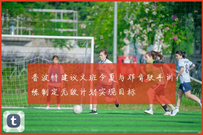 香波特建议文班今夏与邓肯联手训练制定无敌计划实现目标