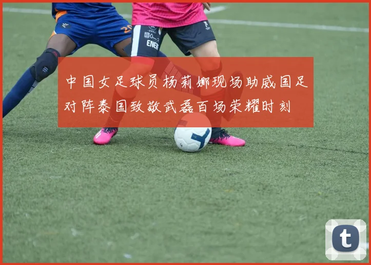 中国女足球员杨莉娜现场助威国足对阵泰国致敬武磊百场荣耀时刻