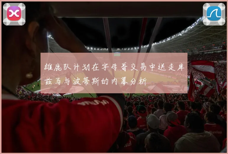 雄鹿队计划在字母哥交易中送走库兹马与波蒂斯的内幕分析