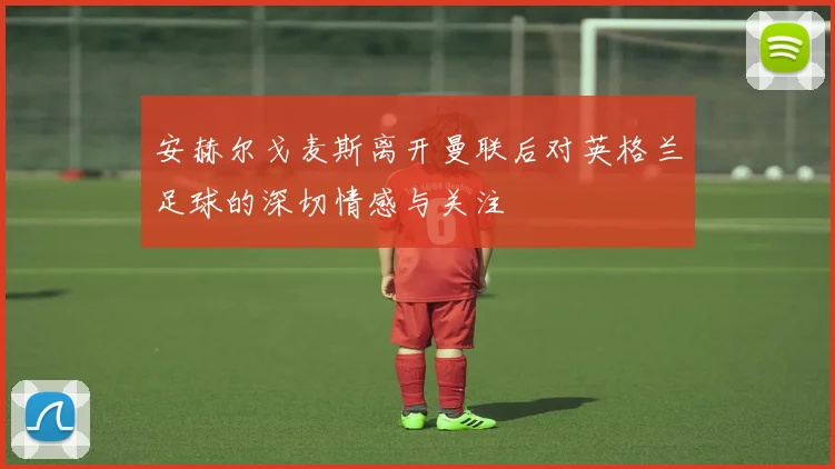 安赫尔戈麦斯离开曼联后对英格兰足球的深切情感与关注