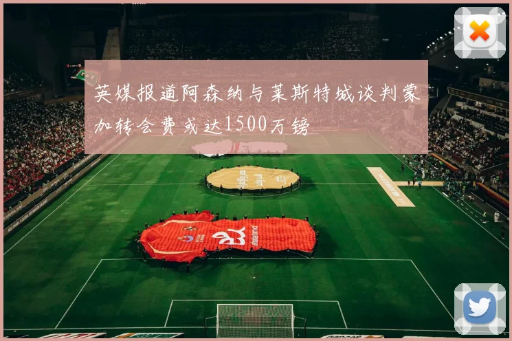 英媒报道阿森纳与莱斯特城谈判蒙加转会费或达1500万镑