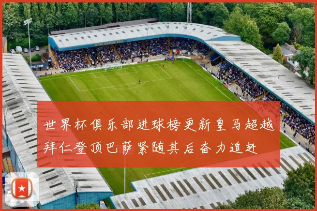世界杯俱乐部进球榜更新皇马超越拜仁登顶巴萨紧随其后奋力追赶