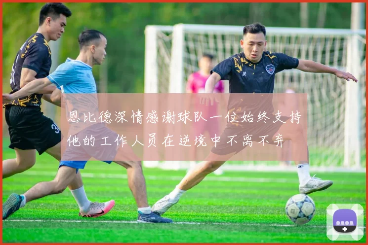 恩比德深情感谢球队一位始终支持他的工作人员在逆境中不离不弃