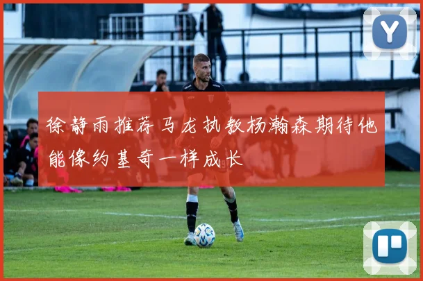 徐静雨推荐马龙执教杨瀚森期待他能像约基奇一样成长