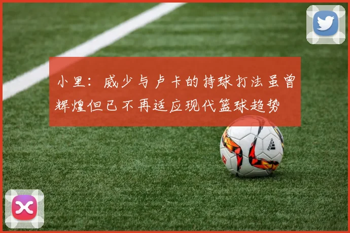 小里：威少与卢卡的持球打法虽曾辉煌但已不再适应现代篮球趋势