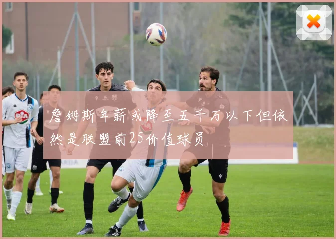 詹姆斯年薪或降至五千万以下但依然是联盟前25价值球员