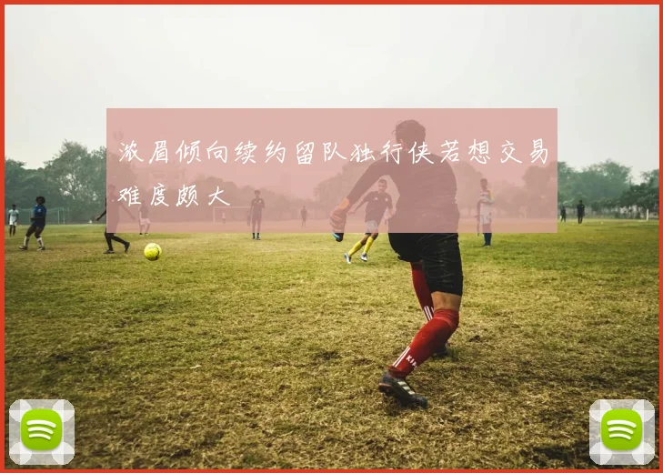浓眉倾向续约留队独行侠若想交易难度颇大