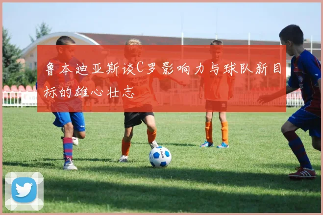 鲁本迪亚斯谈C罗影响力与球队新目标的雄心壮志