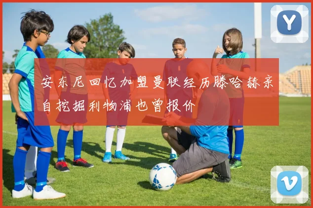 安东尼回忆加盟曼联经历滕哈赫亲自挖掘利物浦也曾报价