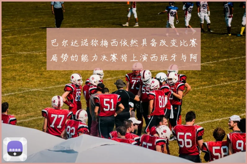 巴尔达诺称梅西依然具备改变比赛局势的能力决赛将上演西班牙与阿根廷对决