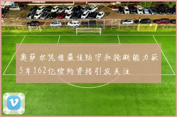奥萨尔凭借最佳防守和抢断能力获5年162亿续约资格引发关注
