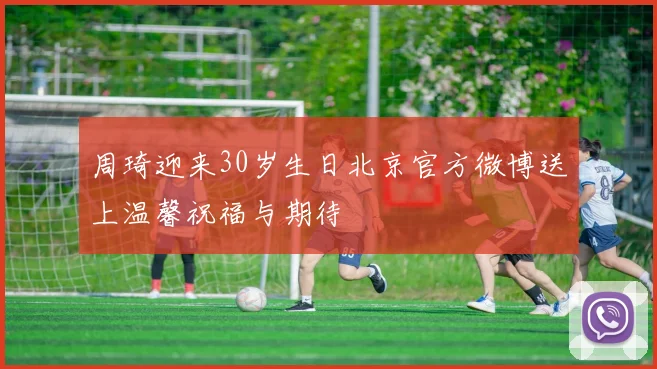 周琦迎来30岁生日北京官方微博送上温馨祝福与期待
