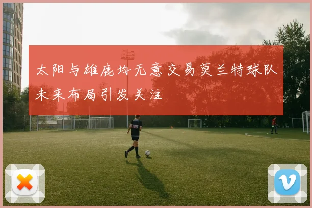 太阳与雄鹿均无意交易莫兰特球队未来布局引发关注