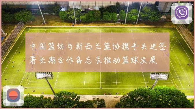中国篮协与新西兰篮协携手共进签署长期合作备忘录推动篮球发展
