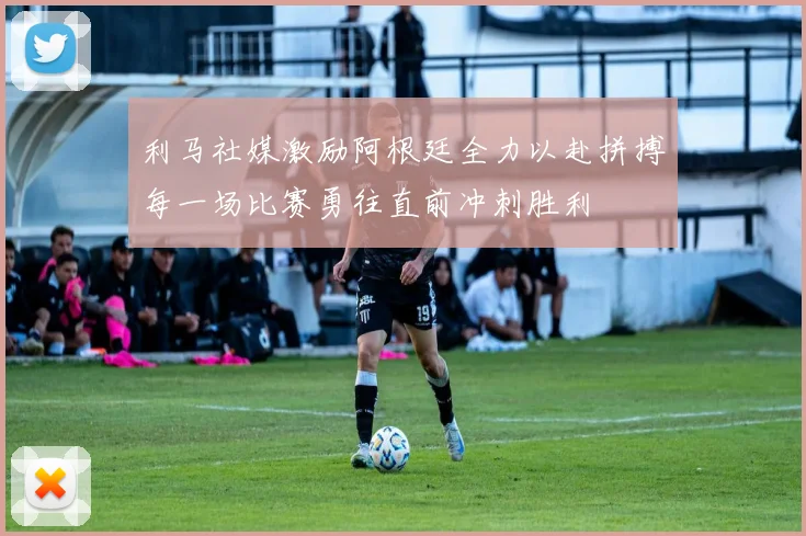利马社媒激励阿根廷全力以赴拼搏每一场比赛勇往直前冲刺胜利