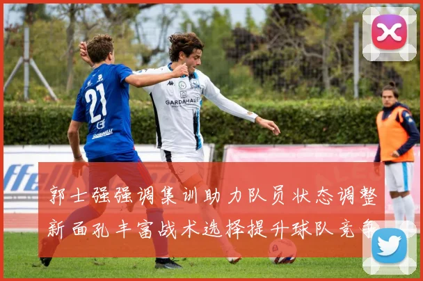 郭士强强调集训助力队员状态调整新面孔丰富战术选择提升球队竞争力