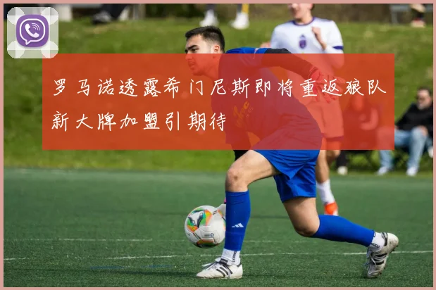 罗马诺透露希门尼斯即将重返狼队新大牌加盟引期待