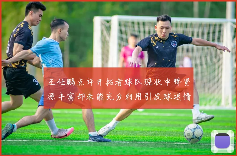 王仕鹏点评开拓者球队现状中锋资源丰富却未能充分利用引发球迷情感交织
