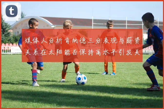 媒体人分析肯纳德三分表现与薪资关系在太阳能否保持高水平引发关注