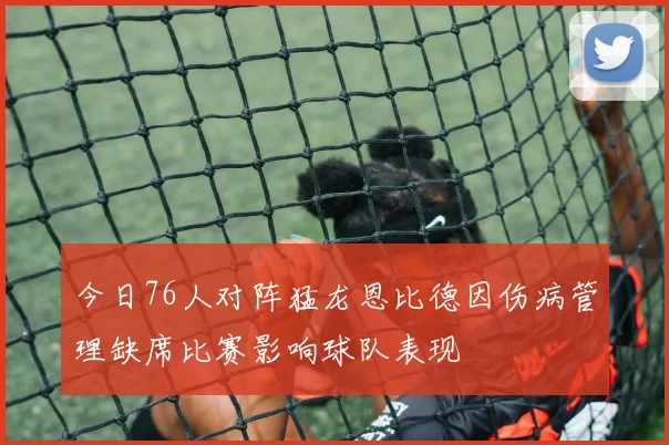 今日76人对阵猛龙恩比德因伤病管理缺席比赛影响球队表现