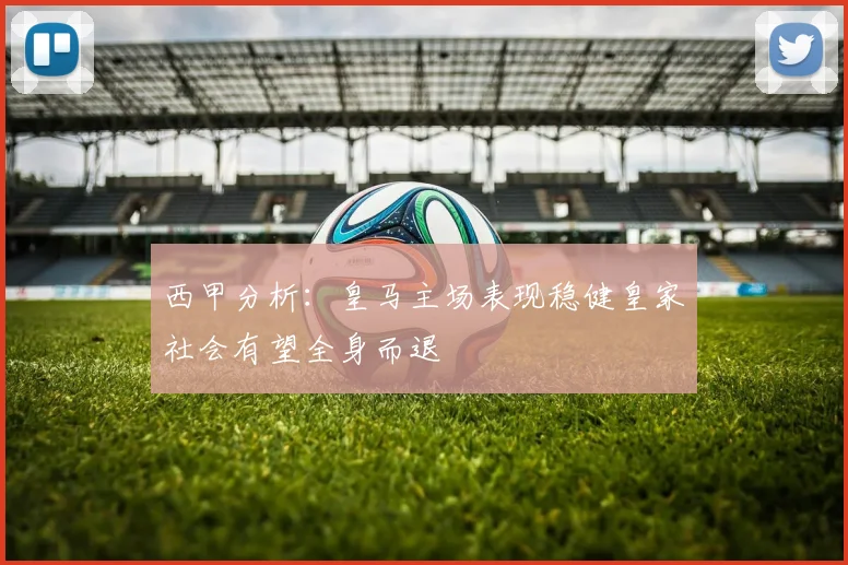 西甲分析：皇马主场表现稳健皇家社会有望全身而退