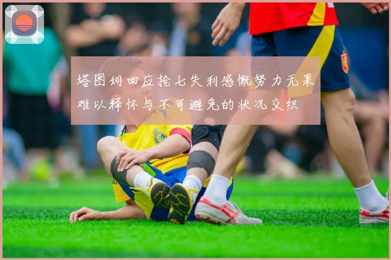 塔图姆回应抢七失利感慨努力无果难以释怀与不可避免的状况交织