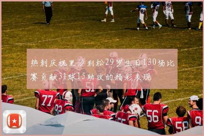 热刺庆祝里沙利松29岁生日130场比赛贡献31球15助攻的精彩表现