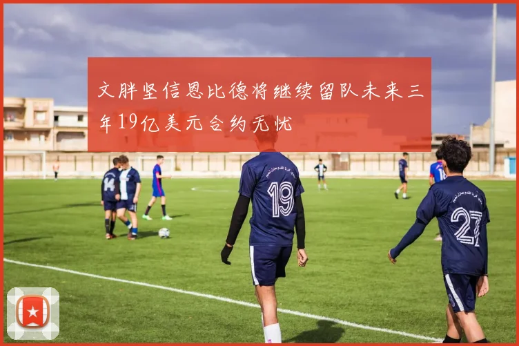 文胖坚信恩比德将继续留队未来三年19亿美元合约无忧