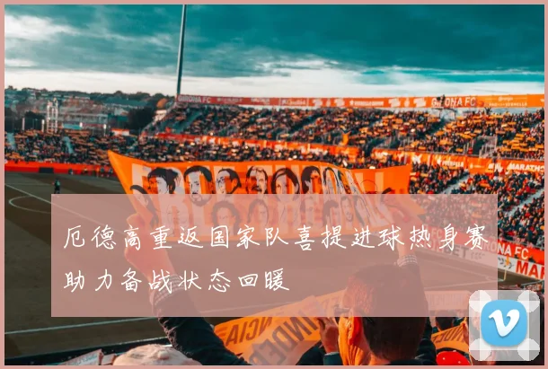 厄德高重返国家队喜提进球热身赛助力备战状态回暖