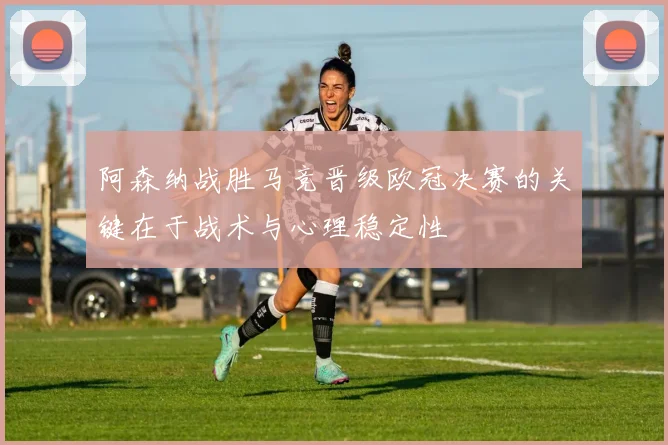 阿森纳战胜马竞晋级欧冠决赛的关键在于战术与心理稳定性