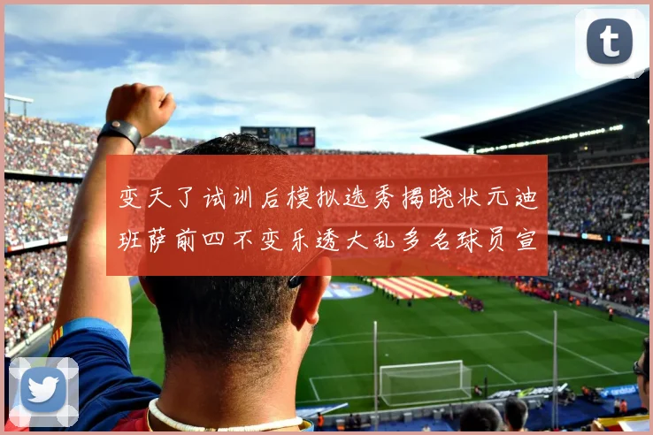 变天了试训后模拟选秀揭晓状元迪班萨前四不变乐透大乱多名球员宣布退选